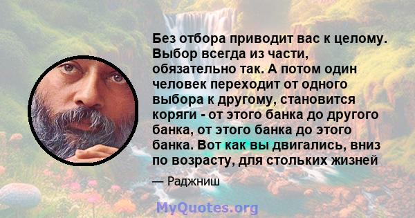 Без отбора приводит вас к целому. Выбор всегда из части, обязательно так. А потом один человек переходит от одного выбора к другому, становится коряги - от этого банка до другого банка, от этого банка до этого банка.