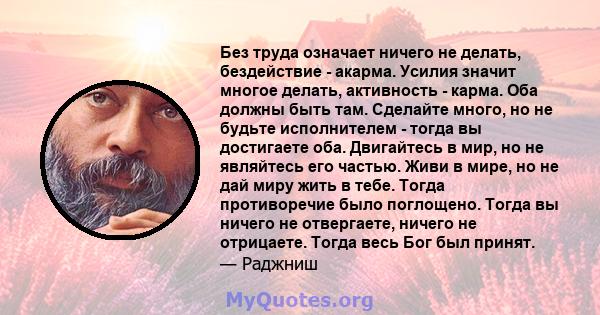 Без труда означает ничего не делать, бездействие - акарма. Усилия значит многое делать, активность - карма. Оба должны быть там. Сделайте много, но не будьте исполнителем - тогда вы достигаете оба. Двигайтесь в мир, но