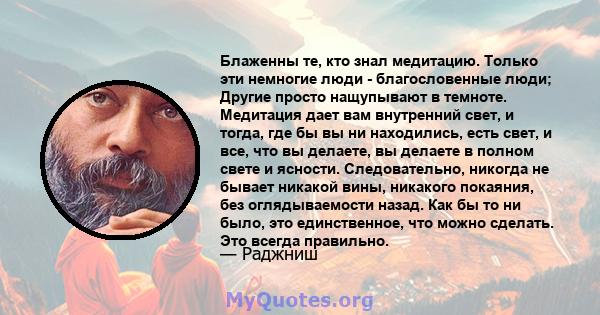 Блаженны те, кто знал медитацию. Только эти немногие люди - благословенные люди; Другие просто нащупывают в темноте. Медитация дает вам внутренний свет, и тогда, где бы вы ни находились, есть свет, и все, что вы