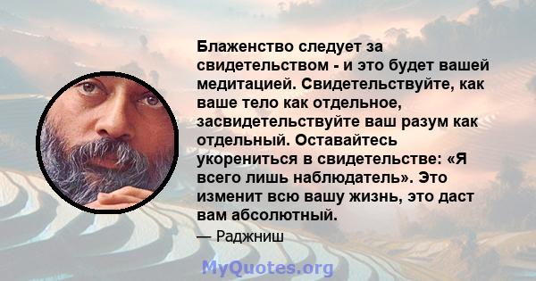 Блаженство следует за свидетельством - и это будет вашей медитацией. Свидетельствуйте, как ваше тело как отдельное, засвидетельствуйте ваш разум как отдельный. Оставайтесь укорениться в свидетельстве: «Я всего лишь