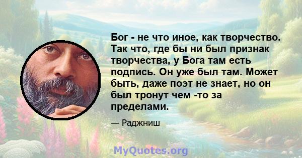 Бог - не что иное, как творчество. Так что, где бы ни был признак творчества, у Бога там есть подпись. Он уже был там. Может быть, даже поэт не знает, но он был тронут чем -то за пределами.