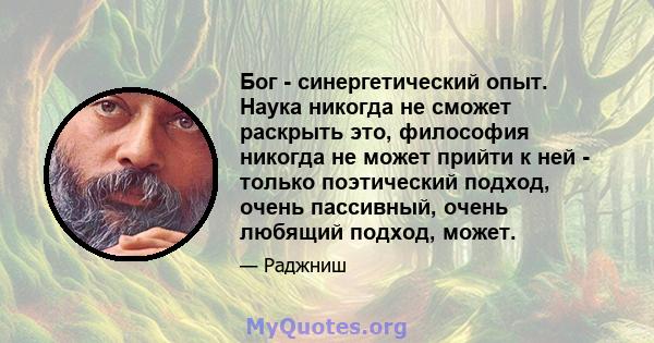 Бог - синергетический опыт. Наука никогда не сможет раскрыть это, философия никогда не может прийти к ней - только поэтический подход, очень пассивный, очень любящий подход, может.