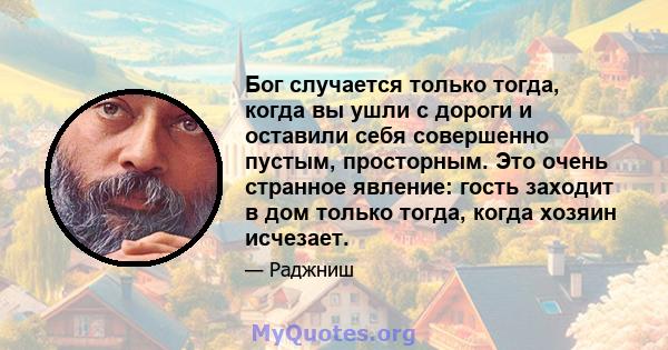 Бог случается только тогда, когда вы ушли с дороги и оставили себя совершенно пустым, просторным. Это очень странное явление: гость заходит в дом только тогда, когда хозяин исчезает.