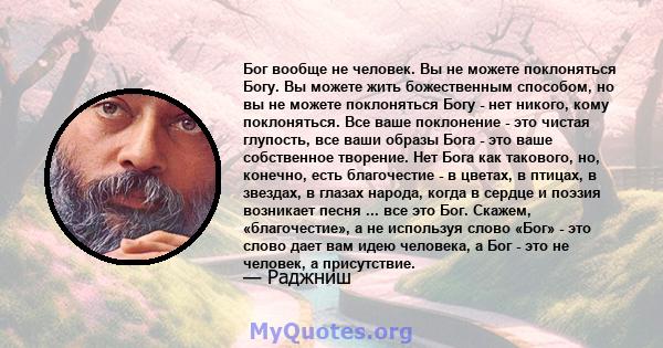 Бог вообще не человек. Вы не можете поклоняться Богу. Вы можете жить божественным способом, но вы не можете поклоняться Богу - нет никого, кому поклоняться. Все ваше поклонение - это чистая глупость, все ваши образы