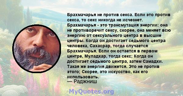 Брахмачарья не против секса. Если это против секса, то секс никогда не исчезнет. Брахмачарья - это трансмутация энергии: она не противоречит сексу, скорее, она меняет всю энергию от сексуального центра в высшие центры.