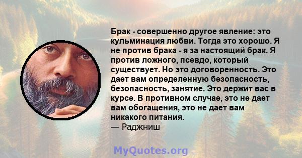 Брак - совершенно другое явление: это кульминация любви. Тогда это хорошо. Я не против брака - я за настоящий брак. Я против ложного, псевдо, который существует. Но это договоренность. Это дает вам определенную