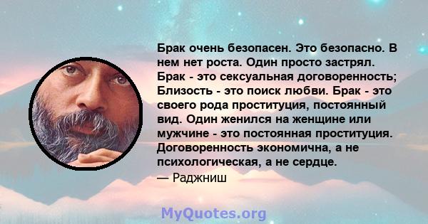 Брак очень безопасен. Это безопасно. В нем нет роста. Один просто застрял. Брак - это сексуальная договоренность; Близость - это поиск любви. Брак - это своего рода проституция, постоянный вид. Один женился на женщине