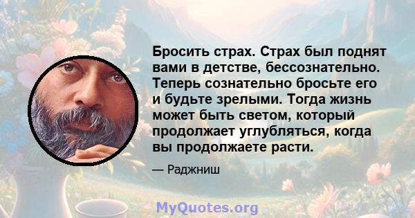 Бросить страх. Страх был поднят вами в детстве, бессознательно. Теперь сознательно бросьте его и будьте зрелыми. Тогда жизнь может быть светом, который продолжает углубляться, когда вы продолжаете расти.