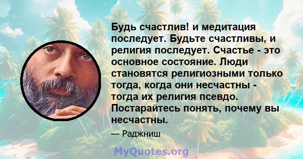 Будь счастлив! и медитация последует. Будьте счастливы, и религия последует. Счастье - это основное состояние. Люди становятся религиозными только тогда, когда они несчастны - тогда их религия псевдо. Постарайтесь