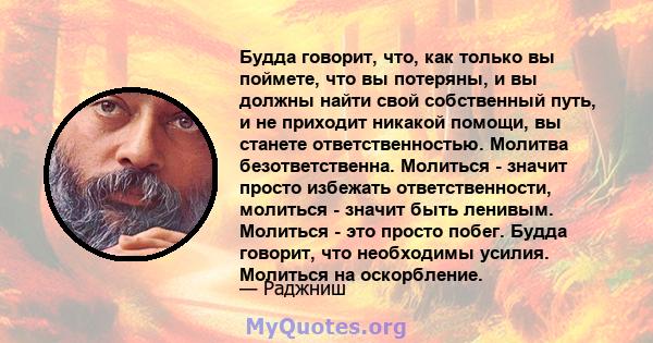 Будда говорит, что, как только вы поймете, что вы потеряны, и вы должны найти свой собственный путь, и не приходит никакой помощи, вы станете ответственностью. Молитва безответственна. Молиться - значит просто избежать