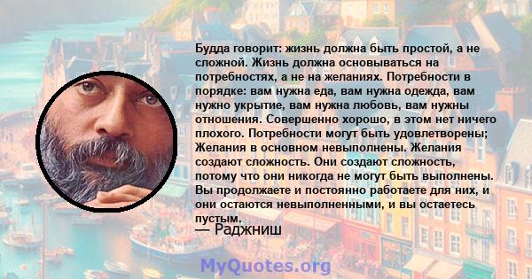 Будда говорит: жизнь должна быть простой, а не сложной. Жизнь должна основываться на потребностях, а не на желаниях. Потребности в порядке: вам нужна еда, вам нужна одежда, вам нужно укрытие, вам нужна любовь, вам нужны 