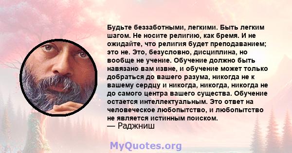 Будьте беззаботными, легкими. Быть легким шагом. Не носите религию, как бремя. И не ожидайте, что религия будет преподаванием; это не. Это, безусловно, дисциплина, но вообще не учение. Обучение должно быть навязано вам