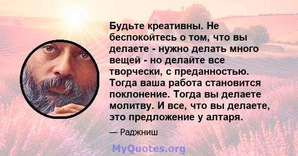 Будьте креативны. Не беспокойтесь о том, что вы делаете - нужно делать много вещей - но делайте все творчески, с преданностью. Тогда ваша работа становится поклонение. Тогда вы делаете молитву. И все, что вы делаете,