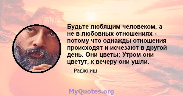 Будьте любящим человеком, а не в любовных отношениях - потому что однажды отношения происходят и исчезают в другой день. Они цветы; Утром они цветут, к вечеру они ушли.