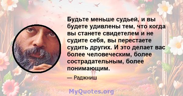 Будьте меньше судьей, и вы будете удивлены тем, что когда вы станете свидетелем и не судите себя, вы перестаете судить других. И это делает вас более человеческим, более сострадательным, более понимающим.