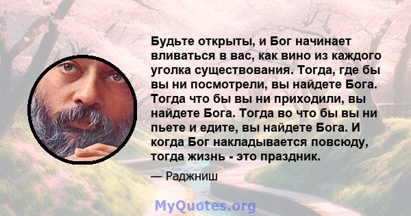 Будьте открыты, и Бог начинает вливаться в вас, как вино из каждого уголка существования. Тогда, где бы вы ни посмотрели, вы найдете Бога. Тогда что бы вы ни приходили, вы найдете Бога. Тогда во что бы вы ни пьете и