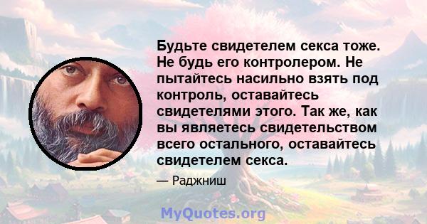 Будьте свидетелем секса тоже. Не будь его контролером. Не пытайтесь насильно взять под контроль, оставайтесь свидетелями этого. Так же, как вы являетесь свидетельством всего остального, оставайтесь свидетелем секса.