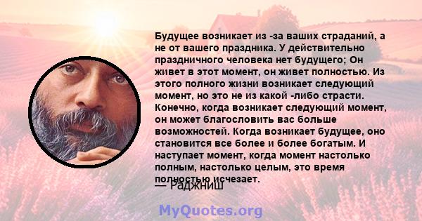 Будущее возникает из -за ваших страданий, а не от вашего праздника. У действительно праздничного человека нет будущего; Он живет в этот момент, он живет полностью. Из этого полного жизни возникает следующий момент, но