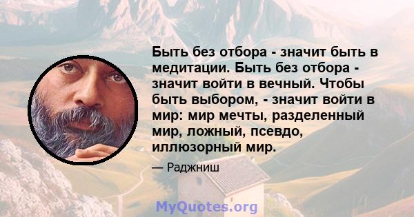 Быть без отбора - значит быть в медитации. Быть без отбора - значит войти в вечный. Чтобы быть выбором, - значит войти в мир: мир мечты, разделенный мир, ложный, псевдо, иллюзорный мир.