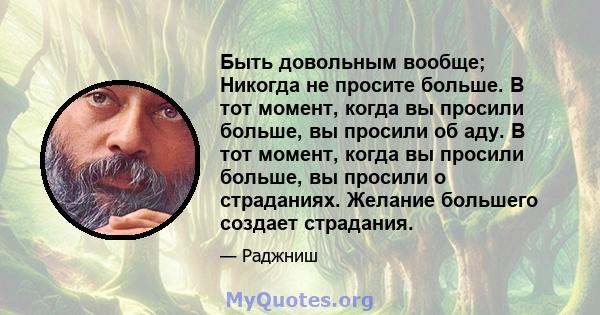 Быть довольным вообще; Никогда не просите больше. В тот момент, когда вы просили больше, вы просили об аду. В тот момент, когда вы просили больше, вы просили о страданиях. Желание большего создает страдания.