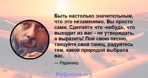 Быть настолько значительным, что это незаменимо. Вы просто сами. Сделайте что -нибудь, что выходит из вас - не утверждать, а выразить! Пой свою песню, танцуйте свой танец, радуйтесь тем, какой природой выбрала вас.