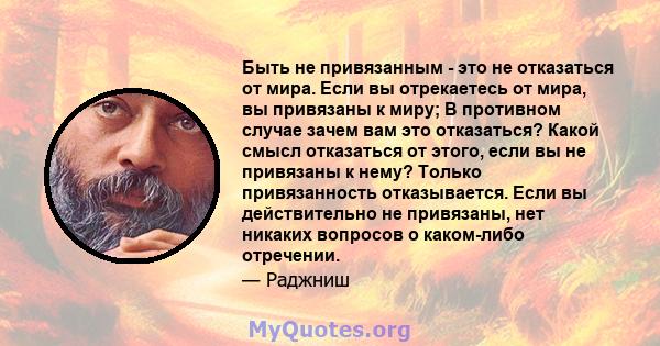 Быть не привязанным - это не отказаться от мира. Если вы отрекаетесь от мира, вы привязаны к миру; В противном случае зачем вам это отказаться? Какой смысл отказаться от этого, если вы не привязаны к нему? Только