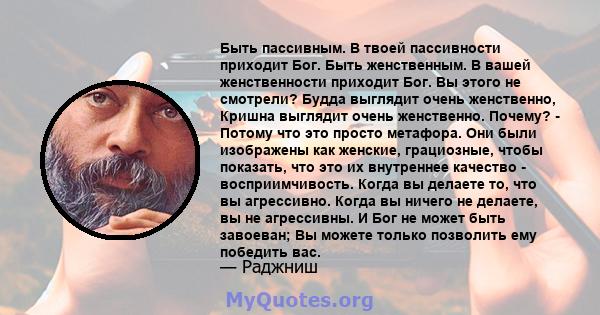 Быть пассивным. В твоей пассивности приходит Бог. Быть женственным. В вашей женственности приходит Бог. Вы этого не смотрели? Будда выглядит очень женственно, Кришна выглядит очень женственно. Почему? - Потому что это