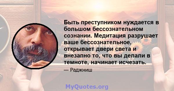 Быть преступником нуждается в большом бессознательном сознании. Медитация разрушает ваше бессознательное, открывает двери света и внезапно то, что вы делали в темноте, начинает исчезать.