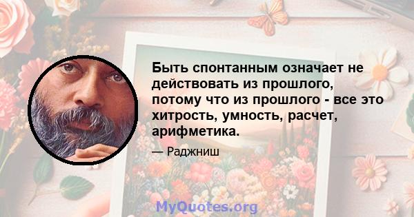 Быть спонтанным означает не действовать из прошлого, потому что из прошлого - все это хитрость, умность, расчет, арифметика.