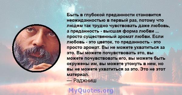 Быть в глубокой преданности становится неожиданностью в первый раз, потому что людям так трудно чувствовать даже любовь, а преданность - высшая форма любви ... просто существенный аромат любви. Если любовь - это цветок, 