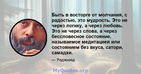 Быть в восторге от молчания, с радостью, это мудрость. Это не через логику, а через любовь. Это не через слова, а через бессловесное состояние, называемое медитацией или состоянием без вкуса, сатори, самадхи.