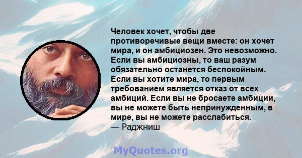 Человек хочет, чтобы две противоречивые вещи вместе: он хочет мира, и он амбициозен. Это невозможно. Если вы амбициозны, то ваш разум обязательно останется беспокойным. Если вы хотите мира, то первым требованием