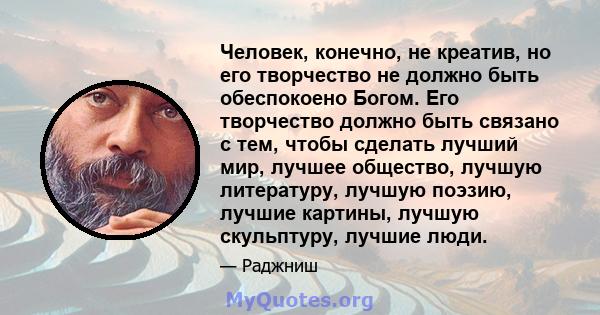 Человек, конечно, не креатив, но его творчество не должно быть обеспокоено Богом. Его творчество должно быть связано с тем, чтобы сделать лучший мир, лучшее общество, лучшую литературу, лучшую поэзию, лучшие картины,