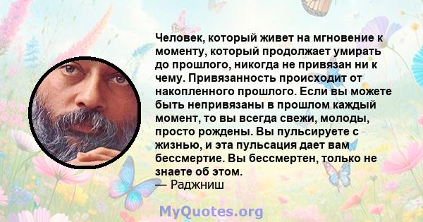 Человек, который живет на мгновение к моменту, который продолжает умирать до прошлого, никогда не привязан ни к чему. Привязанность происходит от накопленного прошлого. Если вы можете быть непривязаны в прошлом каждый