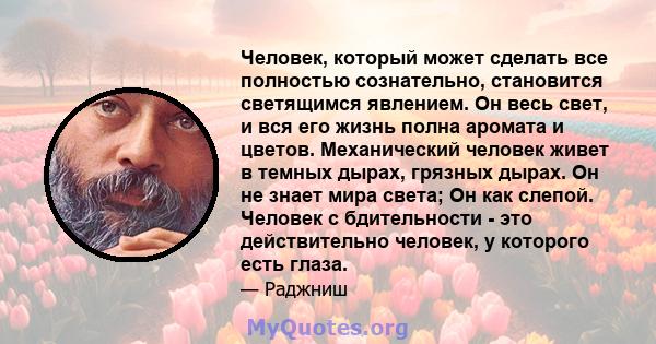 Человек, который может сделать все полностью сознательно, становится светящимся явлением. Он весь свет, и вся его жизнь полна аромата и цветов. Механический человек живет в темных дырах, грязных дырах. Он не знает мира