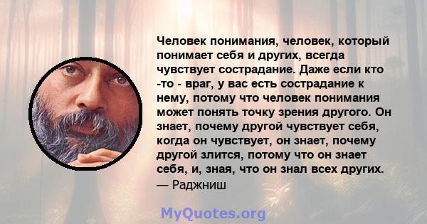 Человек понимания, человек, который понимает себя и других, всегда чувствует сострадание. Даже если кто -то - враг, у вас есть сострадание к нему, потому что человек понимания может понять точку зрения другого. Он