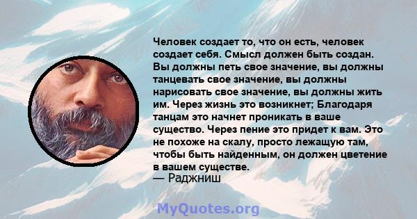 Человек создает то, что он есть, человек создает себя. Смысл должен быть создан. Вы должны петь свое значение, вы должны танцевать свое значение, вы должны нарисовать свое значение, вы должны жить им. Через жизнь это