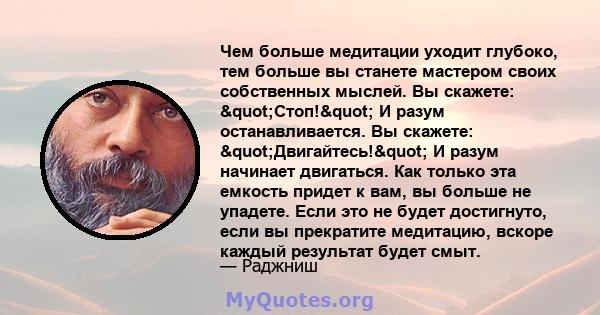 Чем больше медитации уходит глубоко, тем больше вы станете мастером своих собственных мыслей. Вы скажете: "Стоп!" И разум останавливается. Вы скажете: "Двигайтесь!" И разум начинает двигаться. Как