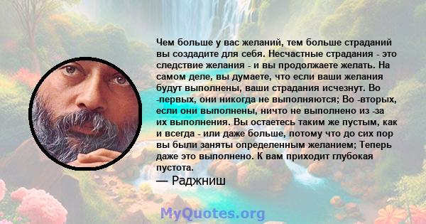 Чем больше у вас желаний, тем больше страданий вы создадите для себя. Несчастные страдания - это следствие желания - и вы продолжаете желать. На самом деле, вы думаете, что если ваши желания будут выполнены, ваши