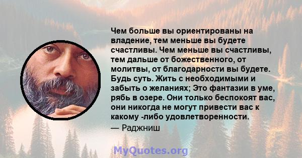 Чем больше вы ориентированы на владение, тем меньше вы будете счастливы. Чем меньше вы счастливы, тем дальше от божественного, от молитвы, от благодарности вы будете. Будь суть. Жить с необходимыми и забыть о желаниях;