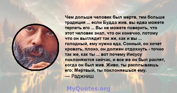 Чем дольше человек был мертв, тем больше традиция ... если Будда жив, вы едва можете терпеть его ... Вы не можете поверить, что этот человек знал, что он конечно, потому что он выглядит так же, как и вы ... голодный,