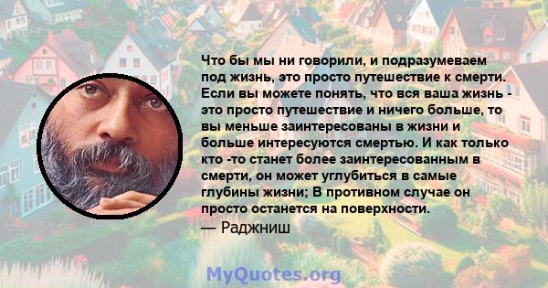 Что бы мы ни говорили, и подразумеваем под жизнь, это просто путешествие к смерти. Если вы можете понять, что вся ваша жизнь - это просто путешествие и ничего больше, то вы меньше заинтересованы в жизни и больше