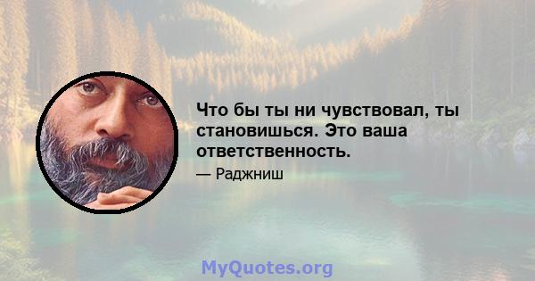 Что бы ты ни чувствовал, ты становишься. Это ваша ответственность.