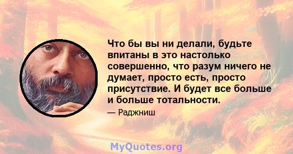 Что бы вы ни делали, будьте впитаны в это настолько совершенно, что разум ничего не думает, просто есть, просто присутствие. И будет все больше и больше тотальности.