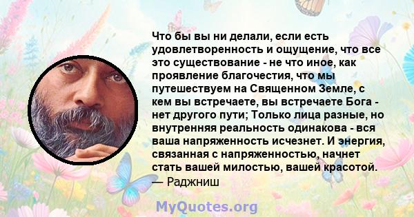 Что бы вы ни делали, если есть удовлетворенность и ощущение, что все это существование - не что иное, как проявление благочестия, что мы путешествуем на Священном Земле, с кем вы встречаете, вы встречаете Бога - нет