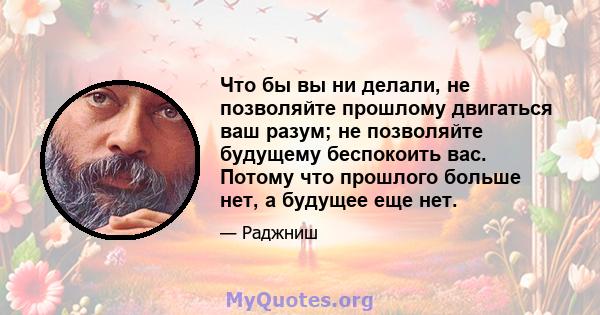 Что бы вы ни делали, не позволяйте прошлому двигаться ваш разум; не позволяйте будущему беспокоить вас. Потому что прошлого больше нет, а будущее еще нет.