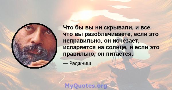 Что бы вы ни скрывали, и все, что вы разоблачиваете, если это неправильно, он исчезает, испаряется на солнце, и если это правильно, он питается.