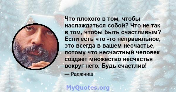 Что плохого в том, чтобы наслаждаться собой? Что не так в том, чтобы быть счастливым? Если есть что -то неправильное, это всегда в вашем несчастье, потому что несчастный человек создает множество несчастья вокруг него.