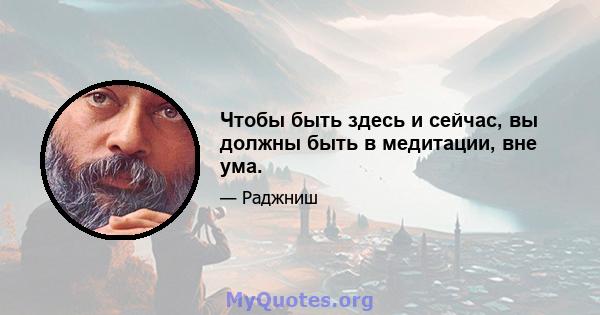 Чтобы быть здесь и сейчас, вы должны быть в медитации, вне ума.