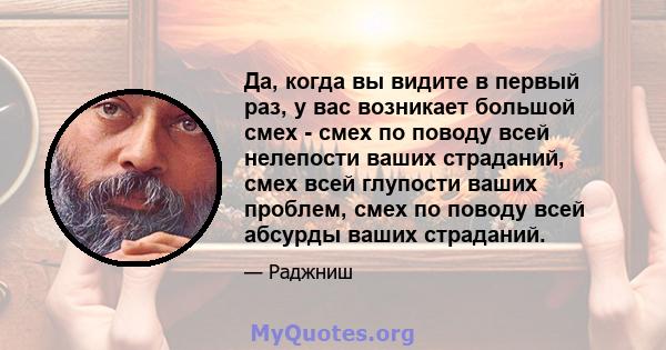 Да, когда вы видите в первый раз, у вас возникает большой смех - смех по поводу всей нелепости ваших страданий, смех всей глупости ваших проблем, смех по поводу всей абсурды ваших страданий.